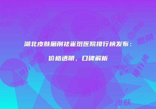 湖北皮肤磨削祛雀斑医院排行榜发布：价格透明，口碑解析