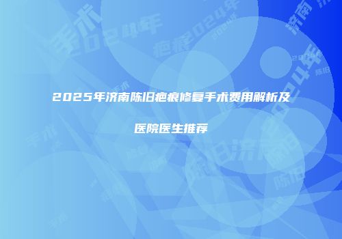 2025年济南陈旧疤痕修复手术费用解析及医院医生推荐