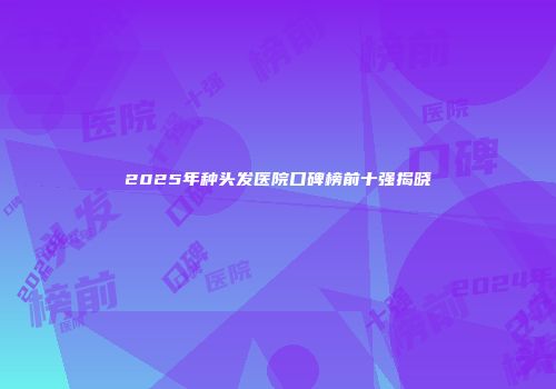 2025年种头发医院口碑榜前十强揭晓
