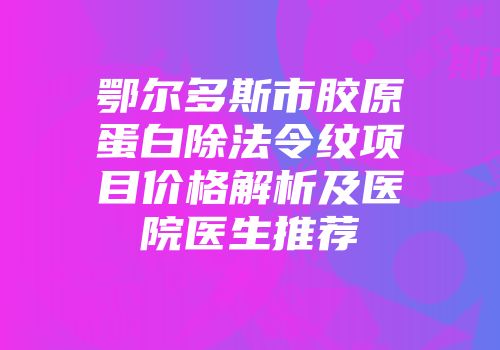 鄂尔多斯市胶原蛋白除法令纹项目价格解析及医院医生推荐