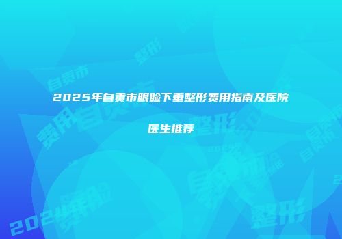 2025年自贡市眼睑下垂整形费用指南及医院医生推荐