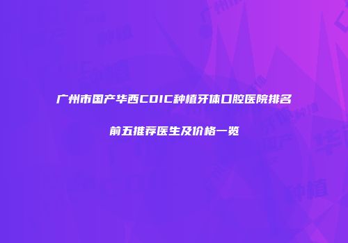 广州市国产华西CDIC种植牙体口腔医院排名前五推荐医生及价格一览