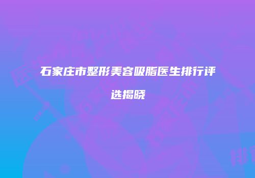 石家庄市整形美容吸脂医生排行评选揭晓