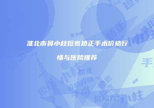 淮北市鼻小柱短宽矫正手术价格行情与医院推荐
