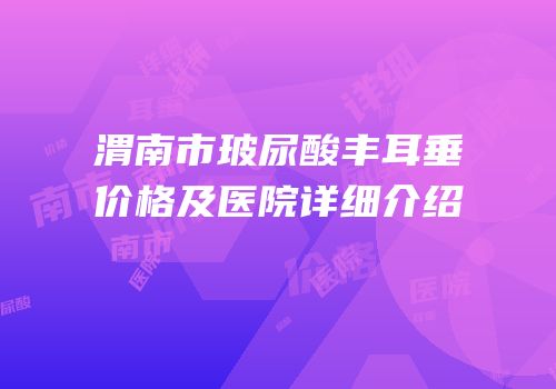 渭南市玻尿酸丰耳垂价格及医院详细介绍
