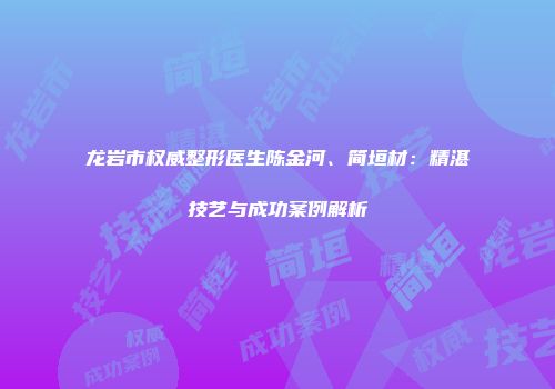 龙岩市权威整形医生陈金河、简垣材：精湛技艺与成功案例解析