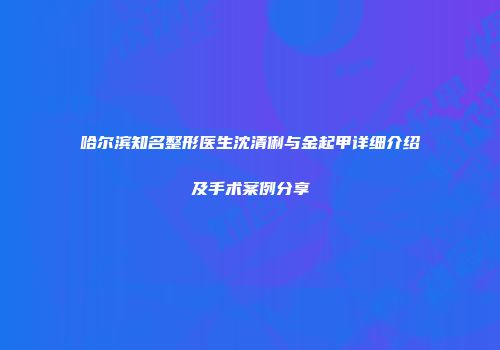 哈尔滨知名整形医生沈清俐与金起甲详细介绍及手术案例分享