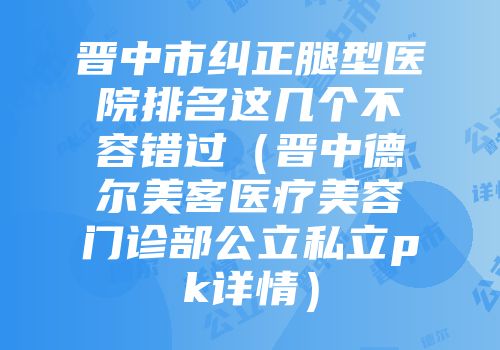 晋中市纠正腿型医院排名这几个不容错过（晋中德尔美客医疗美容门诊部公立私立pk详情）
