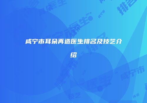 咸宁市耳朵再造医生排名及技艺介绍