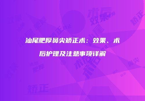 汕尾肥厚鼻尖矫正术：效果、术后护理及注意事项详解