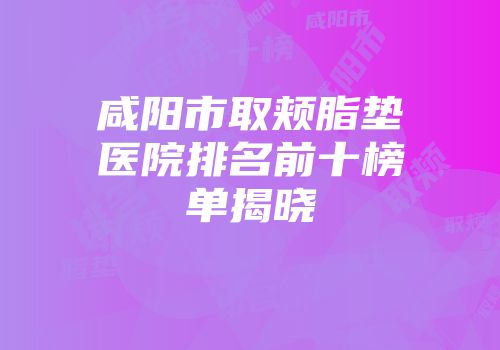 咸阳市取颊脂垫医院排名前十榜单揭晓