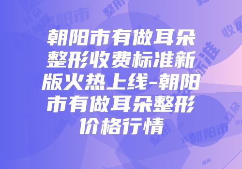 朝阳市有做耳朵整形收费标准新版火热上线-朝阳市有做耳朵整形价格行情