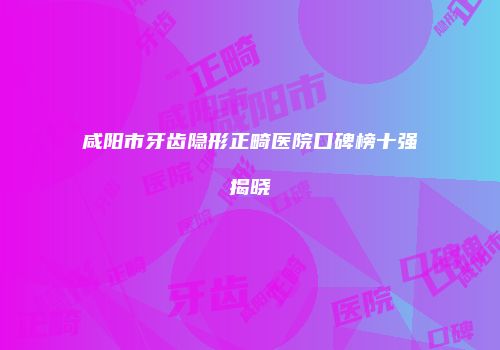 咸阳市牙齿隐形正畸医院口碑榜十强揭晓