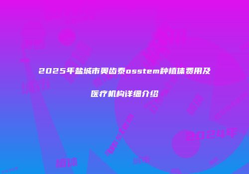 2025年盐城市奥齿泰osstem种植体费用及医疗机构详细介绍
