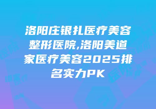 洛阳庄银扎医疗美容整形医院,洛阳美道家医疗美容2025排名实力PK