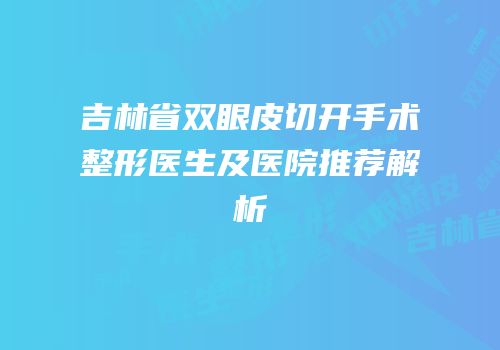 吉林省双眼皮切开手术整形医生及医院推荐解析