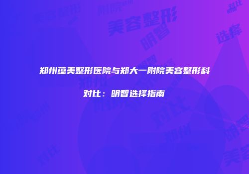 郑州蕴美整形医院与郑大一附院美容整形科对比：明智选择指南