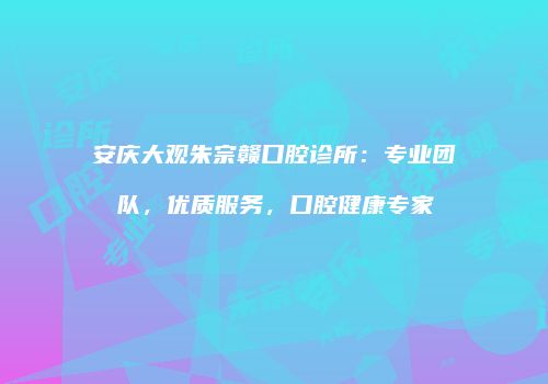 安庆大观朱宗赣口腔诊所：专业团队，优质服务，口腔健康专家