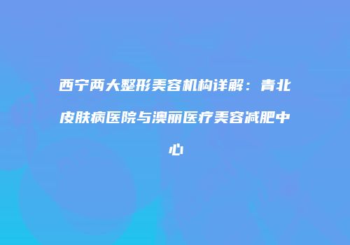西宁两大整形美容机构详解：青北皮肤病医院与澳丽医疗美容减肥中心