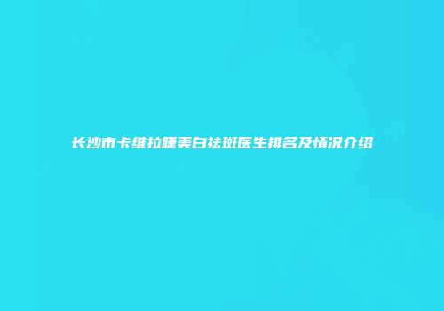 长沙市卡维拉睫美白祛斑医生排名及情况介绍