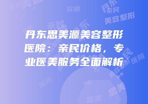 丹东思美源美容整形医院：亲民价格，专业医美服务全面解析