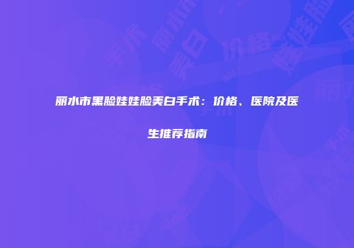 丽水市黑脸娃娃脸美白手术：价格、医院及医生推荐指南