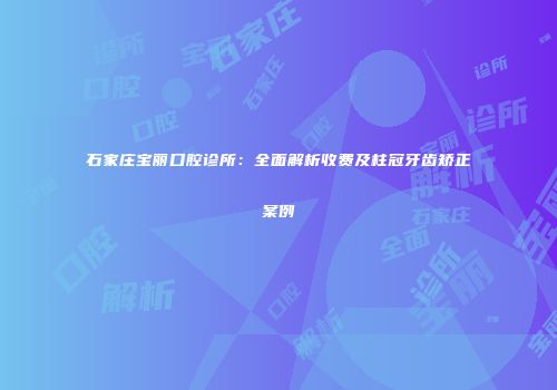 石家庄宝丽口腔诊所：全面解析收费及柱冠牙齿矫正案例