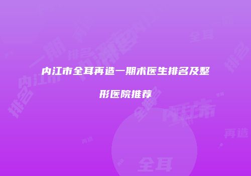 内江市全耳再造一期术医生排名及整形医院推荐