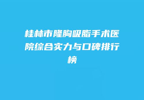 桂林市隆胸吸脂手术医院综合实力与口碑排行榜