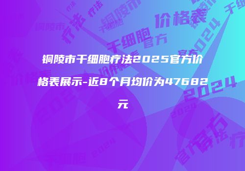 铜陵市干细胞疗法2025官方价格表展示-近8个月均价为47682元