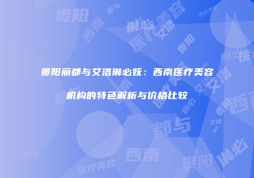 贵阳丽都与艾洛琳必妩：西南医疗美容机构的特色解析与价格比较