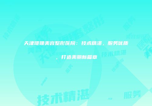 天津瑷珊美容整形医院：技术精湛，服务优质，打造美丽新篇章
