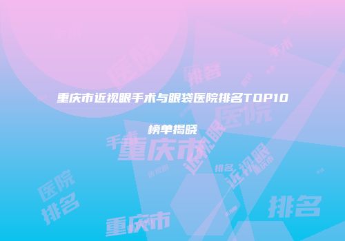 重庆市近视眼手术与眼袋医院排名TOP10榜单揭晓