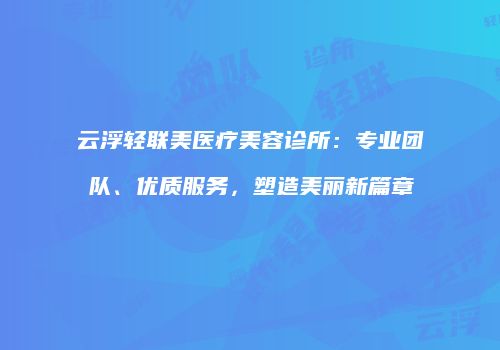 云浮轻联美医疗美容诊所：专业团队、优质服务，塑造美丽新篇章
