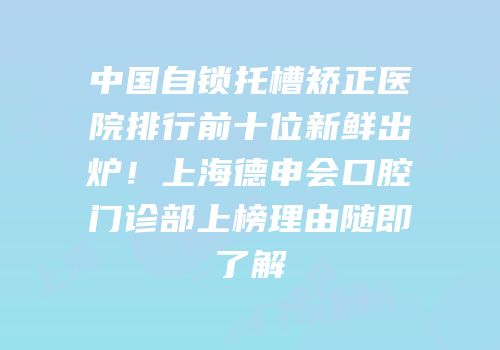 中国自锁托槽矫正医院排行前十位新鲜出炉！上海德申会口腔门诊部上榜理由随即了解