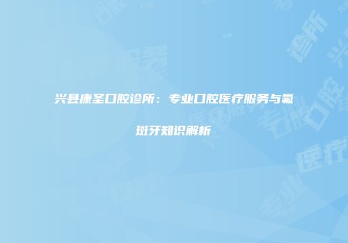 兴县康圣口腔诊所：专业口腔医疗服务与氟斑牙知识解析