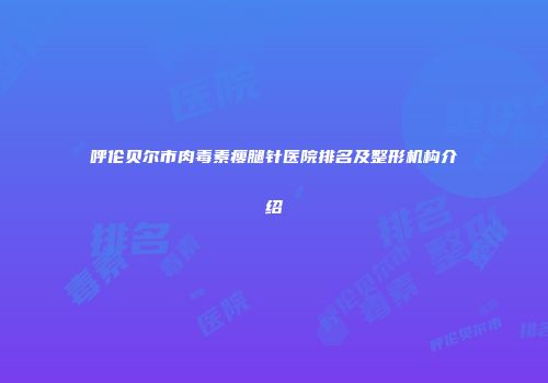 呼伦贝尔市肉毒素瘦腿针医院排名及整形机构介绍