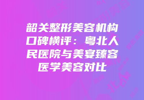 韶关整形美容机构口碑横评：粤北人民医院与美宴臻容医学美容对比