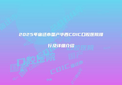 2025年宿迁市国产华西CDIC口腔医院排行及详细介绍