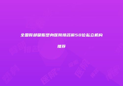 全国臀部吸脂塑身医院排名前50位私立机构推荐