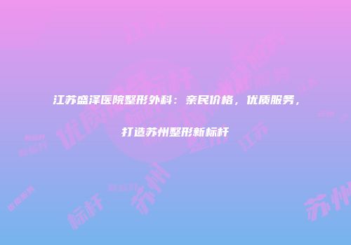 江苏盛泽医院整形外科：亲民价格，优质服务，打造苏州整形新标杆