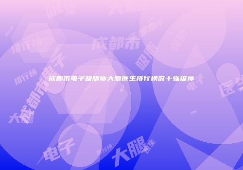 成都市电子吸脂瘦大腿医生排行榜前十强推荐