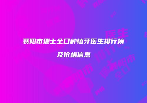 襄阳市瑞士全口种植牙医生排行榜及价格信息