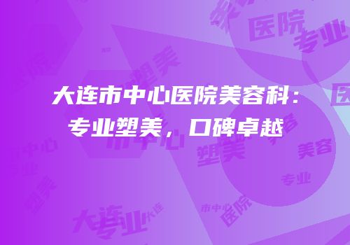 大连市中心医院美容科：专业塑美，口碑卓越