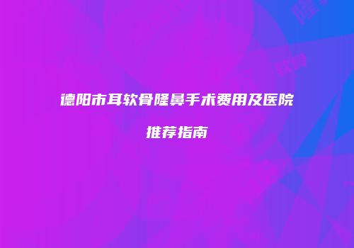 德阳市耳软骨隆鼻手术费用及医院推荐指南