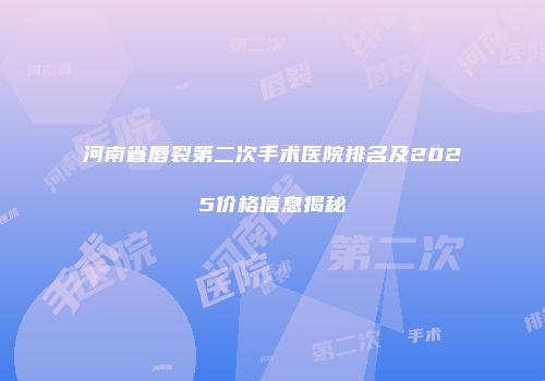 河南省唇裂第二次手术医院排名及2025价格信息揭秘