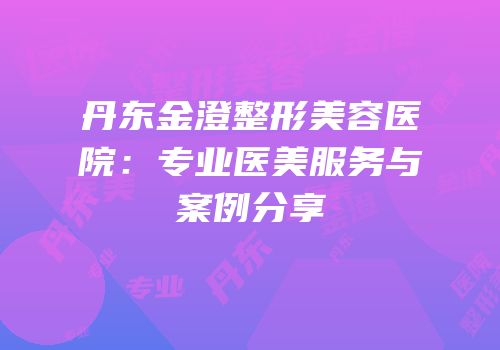 丹东金澄整形美容医院：专业医美服务与案例分享