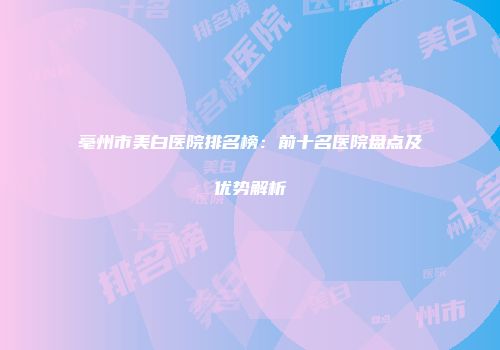 亳州市美白医院排名榜：前十名医院盘点及优势解析