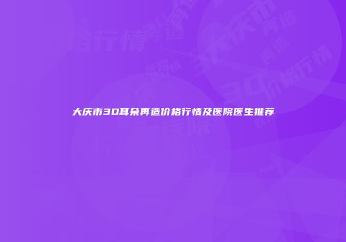 大庆市3D耳朵再造价格行情及医院医生推荐
