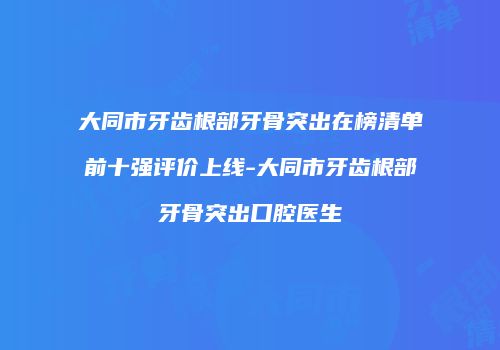 大同市牙齿根部牙骨突出在榜清单前十强评价上线-大同市牙齿根部牙骨突出口腔医生